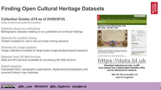 9
@BL_Labs #DHA2018 @BL_DigiSchol labs@bl.uk
Finding Open Cultural Heritage Datasets
Collection Guides (219 as of 25/09/2018)
https://www.bl.uk/collection-guides/
Datasets about our collections
Bibliographic datasets relating to our published and archival holdings
Datasets for content mining
Content suitable for use in text and data mining research
Datasets for image analysis
Image collections suitable for large-scale image-analysis-based research
Datasets from UK Web Archive
Data and API services available for accessing UK Web Archive
Digital mapping
Geospatial data, cartographic applications, digital aerial photography and
scanned historic map materials
https://data.bl.uk
Download collections as zips, no API
Each dataset has a Digital Object Identifier (DOI)
can be referenced for research
Not all discoverable via
search engines!
 