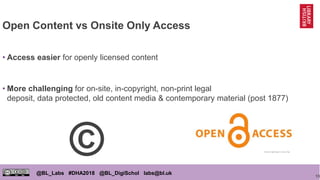 13
@BL_Labs #DHA2018 @BL_DigiSchol labs@bl.uk
Open Content vs Onsite Only Access
• Access easier for openly licensed conte...