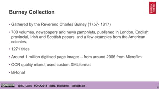 23
@BL_Labs #DHA2018 @BL_DigiSchol labs@bl.uk
Burney Collection
• Gathered by the Reverend Charles Burney (1757- 1817)
• 7...