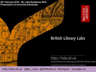 1http://labs.bl.uk @BL_Labs @DHNetScot #bldigital labs@bl.uk
http://www.bl.uk/projects/british-library-labs
26th
February 2016 – BL Labs Roadshow 2016
Presentation at University Edinburgh
Funded by the Andrew W. Mellon Foundation
 