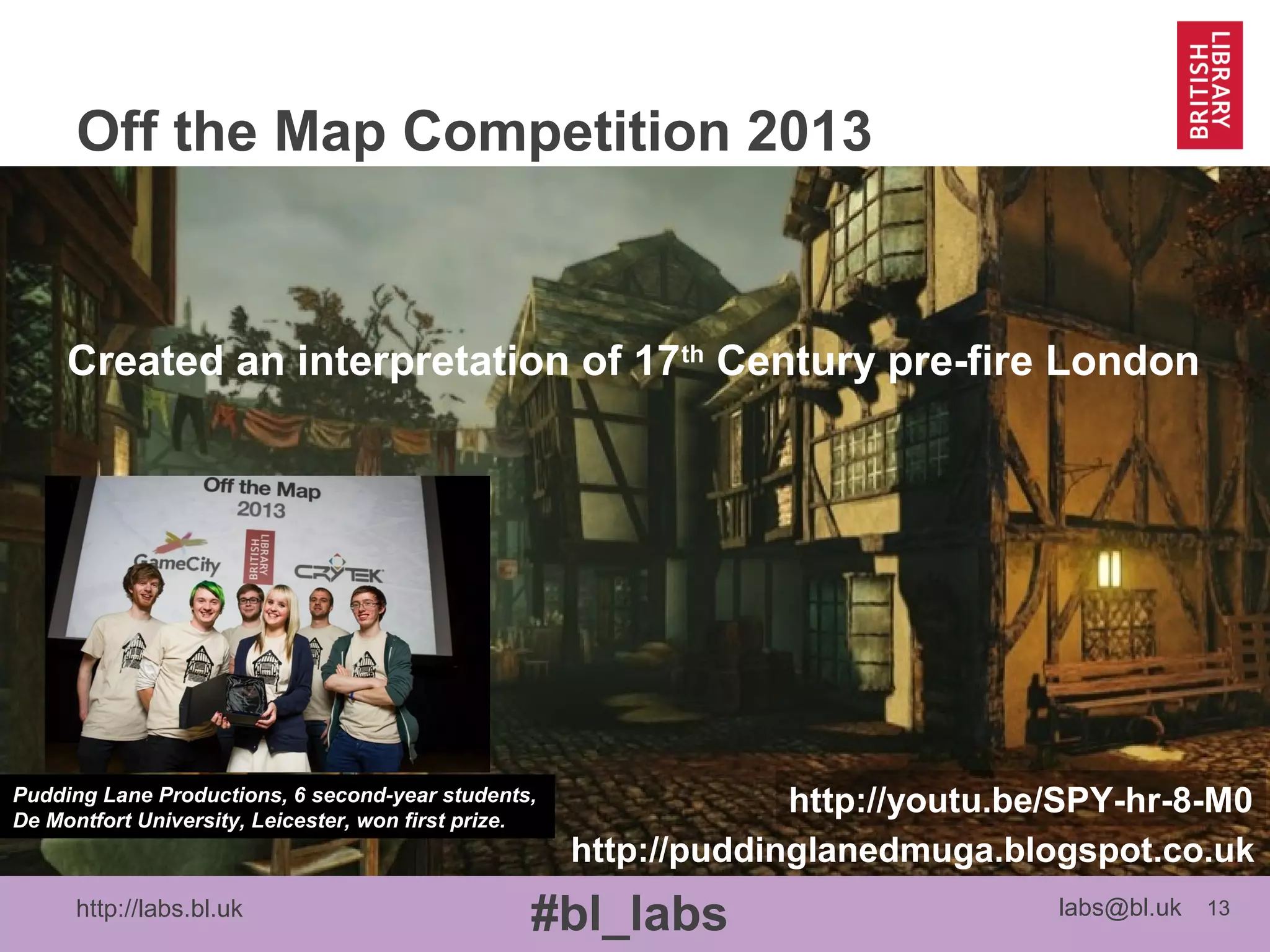 http://labs.bl.uk 13
#bl_labs labs@bl.uk
Off the Map Competition 2013
Pudding Lane Productions, 6 second-year students,
De Montfort University, Leicester, won first prize.
http://youtu.be/SPY-hr-8-M0
http://puddinglanedmuga.blogspot.co.uk
Created an interpretation of 17th
Century pre-fire London
 