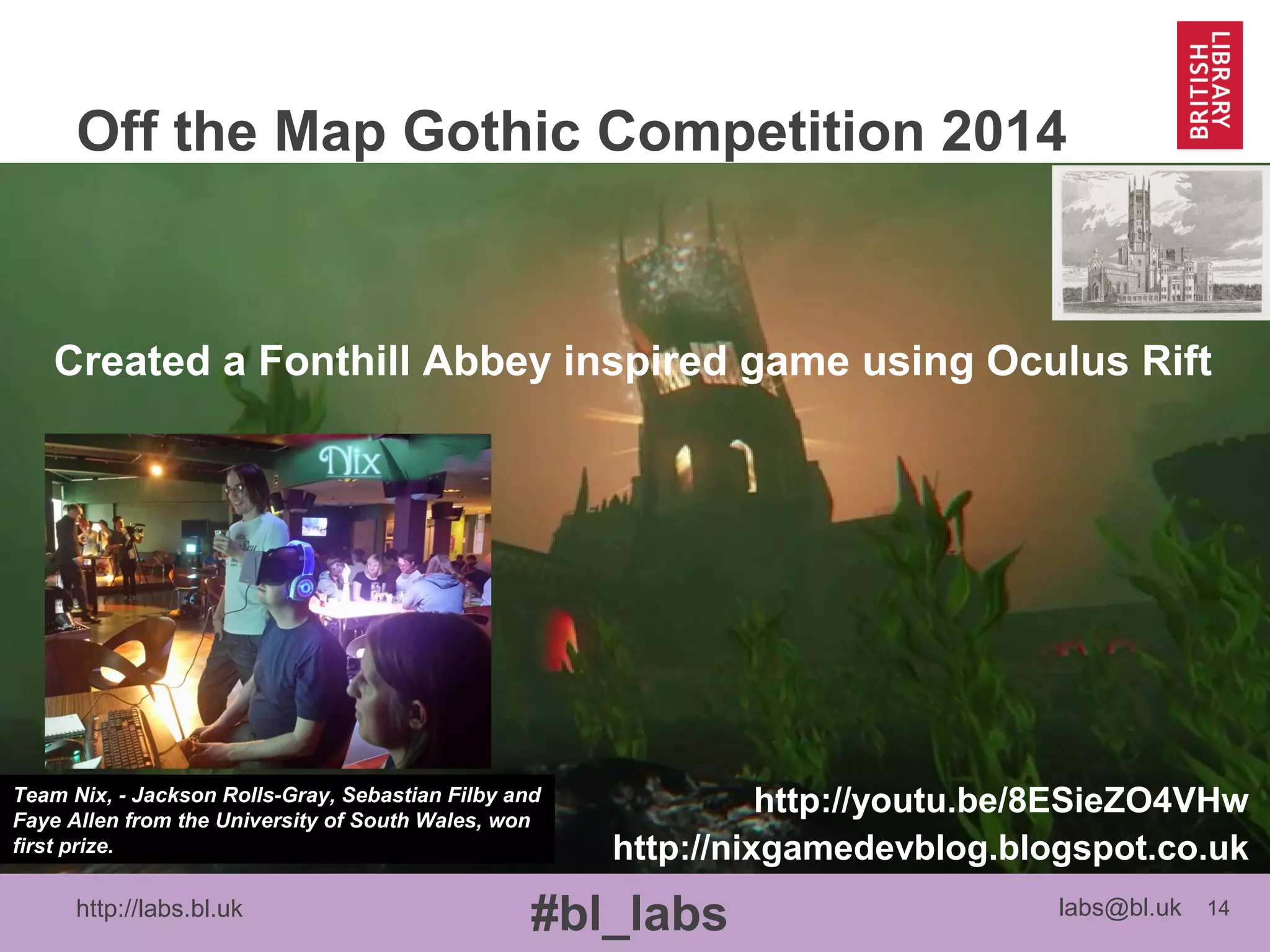 http://labs.bl.uk 14
#bl_labs labs@bl.uk
Off the Map Gothic Competition 2014
http://puddinglanedmuga.blogspot.co.uk
Created an interpretation of 17th
Century pre-fire LondonCreated a Fonthill Abbey inspired game using Oculus Rift
http://nixgamedevblog.blogspot.co.uk
http://youtu.be/8ESieZO4VHwTeam Nix, - Jackson Rolls-Gray, Sebastian Filby and
Faye Allen from the University of South Wales, won
first prize.
 