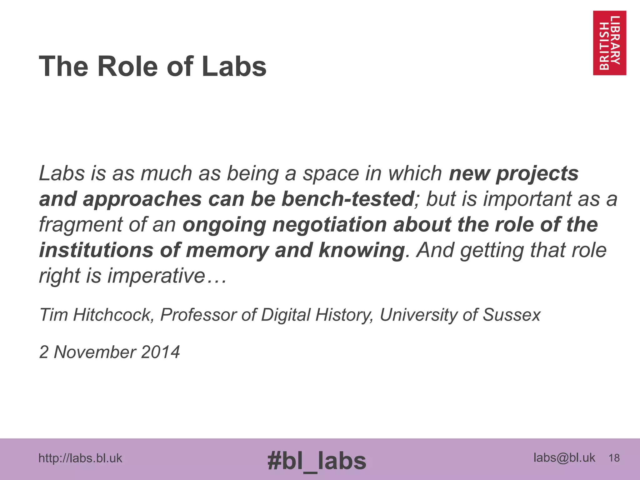 http://labs.bl.uk 18
#bl_labs labs@bl.uk
The Role of Labs
Labs is as much as being a space in which new projects
and approaches can be bench-tested; but is important as a
fragment of an ongoing negotiation about the role of the
institutions of memory and knowing. And getting that role
right is imperative…
Tim Hitchcock, Professor of Digital History, University of Sussex
2 November 2014
 