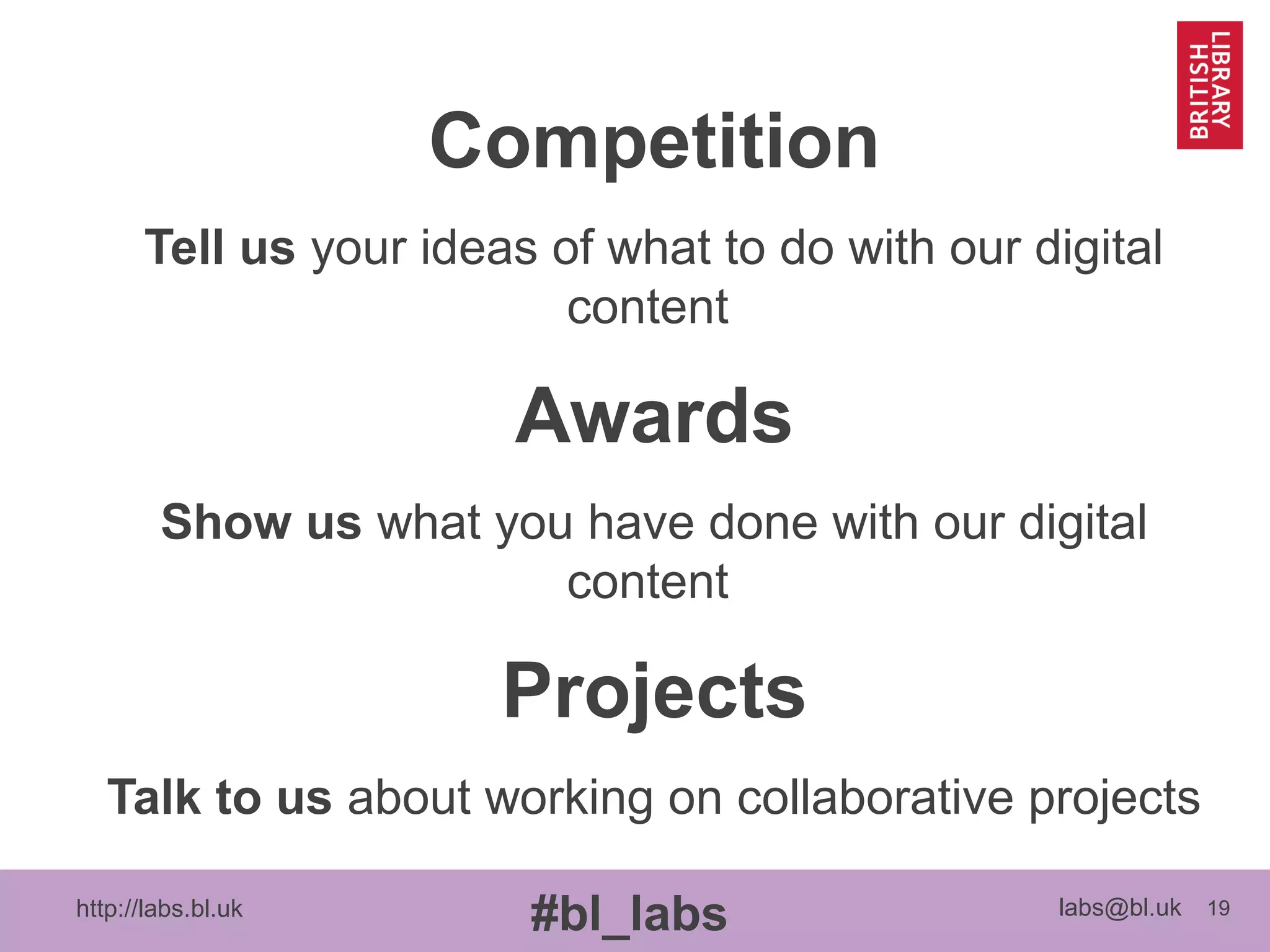 http://labs.bl.uk 19
#bl_labs labs@bl.uk
Competition
Tell us your ideas of what to do with our digital
content
Awards
Show us what you have done with our digital
content
Projects
Talk to us about working on collaborative projects
 