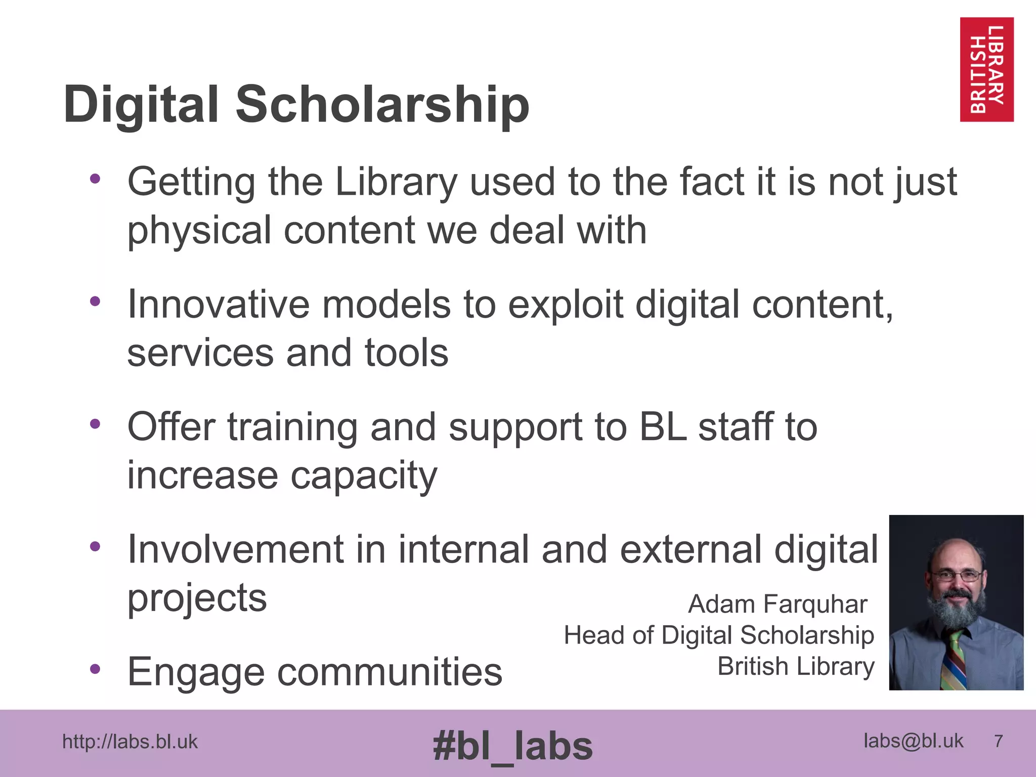 http://labs.bl.uk 7
#bl_labs labs@bl.uk
Digital Scholarship
• Getting the Library used to the fact it is not just
physical content we deal with
• Innovative models to exploit digital content,
services and tools
• Offer training and support to BL staff to
increase capacity
• Involvement in internal and external digital
projects
• Engage communities
Adam Farquhar
Head of Digital Scholarship
British Library
 