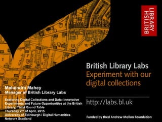 http://labs.bl.uk 1
#bl_labs labs@bl.ukFunded by thed Andrew Mellon Foundation
Exploring Digital Collections and Data: Innovative
Experiments and Future Opportunities at the British
Library, Third Round Table
Thursday 2nd of April, 2015
University of Edinburgh / Digital Humanities
Network Scotland
Mahendra Mahey
Manager of British Library Labs
 
