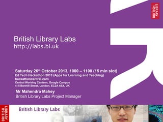 British Library Labs
http://labs.bl.uk

Saturday 26th October 2013, 1000 – 1100 (15 min slot)
Ed Tech Hackathon 2013 (Apps for Learning and Teaching)
hackathoncentral.com
Central Working Canteen, Google Campus
4–5 Bonhill Street, London, EC2A 4BX, UK

Mr Mahendra Mahey
British Library Labs Project Manager

 