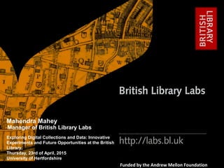 http://labs.bl.uk 1
#bl_labs labs@bl.uk
Funded by the Andrew Mellon Foundation
Exploring Digital Collections and Data: Innovative
Experiments and Future Opportunities at the British
Library,
Thursday, 23rd of April, 2015
University of Hertfordshire
Mahendra Mahey
Manager of British Library Labs
 