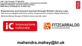 1@BL_Labs @britishlibrary @labs@bl.uk @FitzcarraldoFon https://goo.gl/
1100 - 1130, Thursday, 17th May 2018,
Part of Plenary Session ‘Cultural Innovation: experiences from the field’,
CAMP iC4: A Breeding Ground for Useful Innovation,
BASE Milano, Via Bergognone, 34, Milan, Italy
Experiences and lessons learned through British Library Labs
How have we engaged researchers, artists, entrepreneurs in using our digital collections?
mahendra.mahey@bl.uk
Mahendra Mahey, Manager of British Library Labs (BL Labs)
 