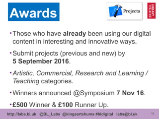 10http://labs.bl.uk @BL_Labs @kingsartshums #bldigital labs@bl.uk
•Those who have already been using our digital
content in interesting and innovative ways.
•Submit projects (previous and new) by
5 September 2016.
•Artistic, Commercial, Research and Learning /
Teaching categories.
•Winners announced @Symposium 7 Nov 16.
•£500 Winner & £100 Runner Up.
Awards
 