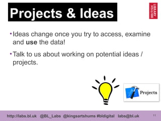 11http://labs.bl.uk @BL_Labs @kingsartshums #bldigital labs@bl.uk
Projects & Ideas
•Ideas change once you try to access, examine
and use the data!
•Talk to us about working on potential ideas /
projects.
 