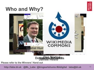13http://labs.bl.uk @BL_Labs @kingsartshums #bldigital labs@bl.uk
2013
Pieter Francois
Dan Norton
2014
Desmond Schmidt
Bob Nicholson
2015
Katrina Navickas
Adam CrymbleDina MalkovaMario Klingemann
Spatial Humanities Project at
Lancaster University
James Heald
Who and Why?
Please refer to the Winners’ Hand out
 