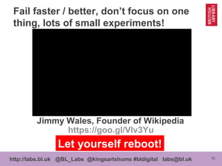 15http://labs.bl.uk @BL_Labs @kingsartshums #bldigital labs@bl.uk
Jimmy Wales, Founder of Wikipedia
Fail faster / better, don’t focus on one
thing, lots of small experiments!
https://goo.gl/Vlv3Yu
Let yourself reboot!
 