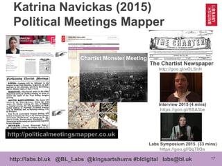 17http://labs.bl.uk @BL_Labs @kingsartshums #bldigital labs@bl.uk
Katrina Navickas (2015)
Political Meetings Mapper
http://politicalmeetingsmapper.co.uk
Labs Symposium 2015 (33 mins)
https://goo.gl/Qq78Oa
Interview 2015 (4 mins)
https://goo.gl/BSA3be
The Chartist Newspaper
http://goo.gl/vOLSnH
Chartist Monster Meeting
 