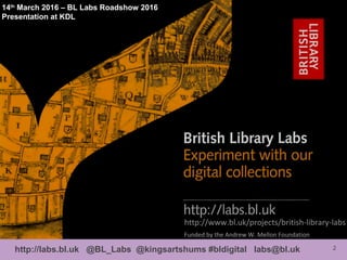2http://labs.bl.uk @BL_Labs @kingsartshums #bldigital labs@bl.uk
http://www.bl.uk/projects/british-library-labs
Funded by the Andrew W. Mellon Foundation
14th
March 2016 – BL Labs Roadshow 2016
Presentation at KDL
 