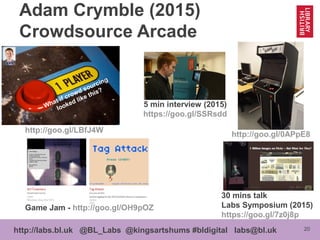 20http://labs.bl.uk @BL_Labs @kingsartshums #bldigital labs@bl.uk
Adam Crymble (2015)
Crowdsource Arcade
What if crowd sourcing
looked like this?
http://goo.gl/LBfJ4W
Game Jam - http://goo.gl/OH9pOZ
30 mins talk
Labs Symposium (2015)
https://goo.gl/7z0j8p
5 min interview (2015)
https://goo.gl/SSRsdd
http://goo.gl/0APpE8
 