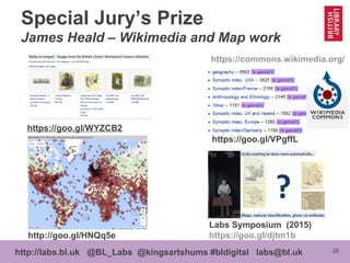 26http://labs.bl.uk @BL_Labs @kingsartshums #bldigital labs@bl.uk
Special Jury’s Prize
James Heald – Wikimedia and Map work
https://goo.gl/WYZCB2
http://goo.gl/HNQq5e
https://goo.gl/VPgffL
https://commons.wikimedia.org/
Labs Symposium (2015)
https://goo.gl/djtm1b
 