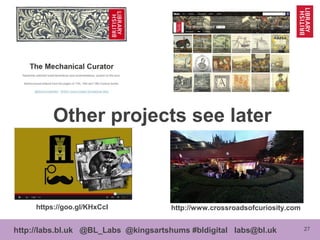 27http://labs.bl.uk @BL_Labs @kingsartshums #bldigital labs@bl.uk
Other projects see later
http://www.flickr.com/photos/britishlibrary/
http://www.crossroadsofcuriosity.comhttps://goo.gl/KHxCcI
http://mechanicalcurator.tumblr.com
 