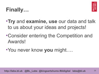 29http://labs.bl.uk @BL_Labs @kingsartshums #bldigital labs@bl.uk
Finally…
•Try and examine, use our data and talk
to us about your ideas and projects!
•Consider entering the Competition and
Awards!
•You never know you might….
 