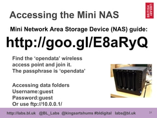 31http://labs.bl.uk @BL_Labs @kingsartshums #bldigital labs@bl.uk
Accessing the Mini NAS
Mini Network Area Storage Device (NAS) guide:
http://goo.gl/E8aRyQ
Find the ‘opendata’ wireless
access point and join it.
The passphrase is ‘opendata’
Accessing data folders
Username:guest
Password:guest
Or use ftp://10.0.0.1/
 