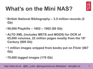 33http://labs.bl.uk @BL_Labs @kingsartshums #bldigital labs@bl.uk
What’s on the Mini NAS?
• British National Bibliography – 3.5 million records (2
Gb)
• 90,000 Playbills – 1602 – 1902 (60 Gb)
• ALTO XML (includes METS and MODS) for OCR of
65,000 volumes, 22 million pages mostly from the 19th
Century (909 Gb)
• 1 million images snipped from books put on Flickr (667
Gb)
• 70,000 tagged images (170 Gb)
 