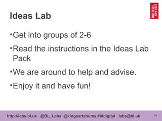 35http://labs.bl.uk @BL_Labs @kingsartshums #bldigital labs@bl.uk
Ideas Lab
•Get into groups of 2-6
•Read the instructions in the Ideas Lab
Pack
•We are around to help and advise.
•Enjoy it and have fun!
 
