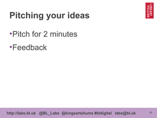 36http://labs.bl.uk @BL_Labs @kingsartshums #bldigital labs@bl.uk
Pitching your ideas
•Pitch for 2 minutes
•Feedback
 