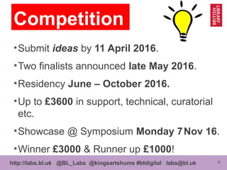 9http://labs.bl.uk @BL_Labs @kingsartshums #bldigital labs@bl.uk
•Submit ideas by 11 April 2016.
•Two finalists announced late May 2016.
•Residency June – October 2016.
•Up to £3600 in support, technical, curatorial
etc.
•Showcase @ Symposium Monday 7Nov 16.
•Winner £3000 & Runner up £1000!
Competition
 