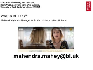 1
@BL_Labs @BL_DigiSchol labs@bl.uk @UniKent #easternarc
1310 - 1330, Wednesday, 25th April 2018,
Room NW08, Cornwallis North West Building,
University of Kent, Canterbury, Kent, CT2 7NZ
What is BL Labs?
mahendra.mahey@bl.uk
Mahendra Mahey, Manager of British Library Labs (BL Labs)
 