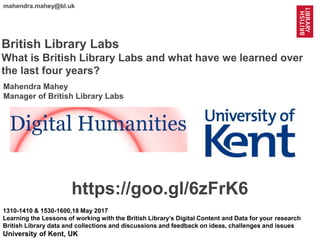 1
@mahendra_mahey @BL_Labs @BL_DigiSchol #bldigital https://goo.gl/6zFrK6
mahendra.mahey@bl.uk
British Library Labs
What is British Library Labs and what have we learned over
the last four years?
1310-1410 & 1530-1600,18 May 2017
Learning the Lessons of working with the British Library’s Digital Content and Data for your research
British Library data and collections and discussions and feedback on ideas, challenges and issues
University of Kent, UK
https://goo.gl/6zFrK6
Mahendra Mahey
Manager of British Library Labs
 