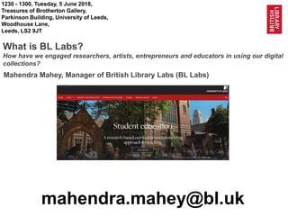 1
@BL_Labs @BL_DigiSchol @LeedsHRI @UniversityLeeds
1230 - 1300, Tuesday, 5 June 2018,
Treasures of Brotherton Gallery,
Parkinson Building, University of Leeds,
Woodhouse Lane,
Leeds, LS2 9JT
What is BL Labs?
How have we engaged researchers, artists, entrepreneurs and educators in using our digital
collections?
mahendra.mahey@bl.uk
Mahendra Mahey, Manager of British Library Labs (BL Labs)
 