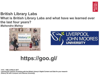 1
@BL_Labs @BL_DigiSchol #bldigital https://goo.gl/Mj9DWR
British Library Labs
What is British Library Labs and what have we learned over
the last four years?
Mahendra Mahey
1315 – 1400, 22 March 2017
Learning the Lessons of working with the British Library’s Digital Content and Data for your research
(History UK with Liverpool John Moores University)
https://goo.gl/Mj9DWR
 