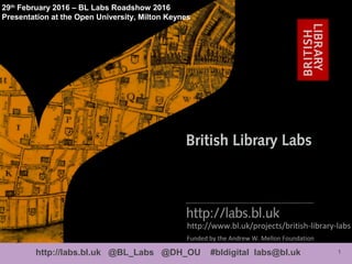 1http://labs.bl.uk @BL_Labs @DH_OU #bldigital labs@bl.uk
http://www.bl.uk/projects/british-library-labs
29th
February 2016 – BL Labs Roadshow 2016
Presentation at the Open University, Milton Keynes
Funded by the Andrew W. Mellon Foundation
 