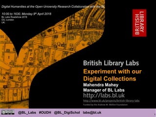 1
@BL_Labs #OUDH @BL_DigiSchol labs@bl.uk
http://www.bl.uk/projects/british-library-labs
Funded by the Andrew W. Mellon Foundation
Mahendra Mahey
Experiment with our
Digital Collections
Mahendra Mahey
Manager of BL Labs
Digital Humanities at the Open University Research Collaboration with the BL
10:00 to 1630, Monday 9th April 2018
BL Labs Roadshow 2018
OU, London
UK.
 