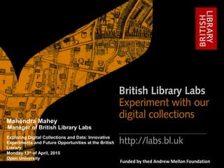 http://labs.bl.uk 1
#bl_labs labs@bl.ukFunded by thed Andrew Mellon Foundation
Exploring Digital Collections and Data: Innovative
Experiments and Future Opportunities at the British
Library,
Monday 13th
of April, 2015
Open University
Mahendra Mahey
Manager of British Library Labs
 