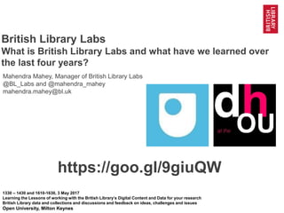 1
@mahendra_mahey @BL_Labs @BL_DigiSchol #bldigital https://goo.gl/9giuQW
British Library Labs
What is British Library Labs and what have we learned over
the last four years?
1330 – 1430 and 1610-1630, 3 May 2017
Learning the Lessons of working with the British Library’s Digital Content and Data for your research
British Library data and collections and discussions and feedback on ideas, challenges and issues
Open University, Milton Keynes
https://goo.gl/9giuQW
Mahendra Mahey, Manager of British Library Labs
@BL_Labs and @mahendra_mahey
mahendra.mahey@bl.uk
 