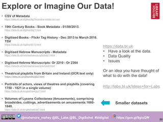88
@mahendra_mahey @BL_Labs @BL_DigiSchol #bldigital https://goo.gl/9giuQW
Explore or Imagine Our Data!
• CSV of Metadata
...