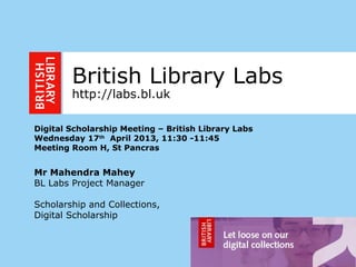 1
British Library Labs
http://labs.bl.uk
Digital Scholarship Meeting – British Library Labs
Wednesday 17th
April 2013, 11:30 -11:45
Meeting Room H, St Pancras
Mr Mahendra Mahey
BL Labs Project Manager
Scholarship and Collections,
Digital Scholarship
 