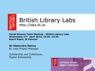 1
British Library Labs
http://labs.bl.uk
Social Science Team Meeting – British Library Labs
Wednesday 17th
April 2013, 10:25 -10:35
Board Room, St Pancras
Mr Mahendra Mahey
BL Labs Project Manager
Scholarship and Collections,
Digital Scholarship
 
