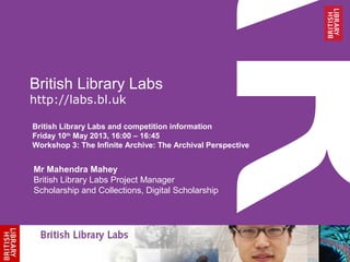 British Library Labs
http://labs.bl.uk
British Library Labs and competition information
Friday 10th
May 2013, 16:00 – 16:45
Workshop 3: The Infinite Archive: The Archival Perspective
Mr Mahendra Mahey
British Library Labs Project Manager
Scholarship and Collections, Digital Scholarship
 