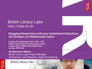 British Library Labs
http://labs.bl.uk
Engaging Researchers with your Institutional Collections:
the Strategic and Relationship Impact
Tuesday 24th September 2013, 1445 – 1510
RLUK: Introduction to the European Library
Lutyens Room, RIBA, 66 Portland Place,
London, W1B 1AD
Mr Mahendra Mahey
British Library Labs Project Manager
Scholarship and Collections, Digital Scholarship
 
