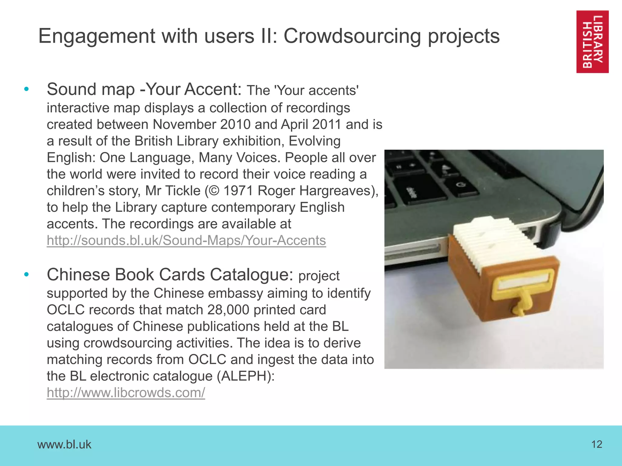 www.bl.uk 12
Engagement with users II: Crowdsourcing projects
• Sound map -Your Accent: The 'Your accents'
interactive map displays a collection of recordings
created between November 2010 and April 2011 and is
a result of the British Library exhibition, Evolving
English: One Language, Many Voices. People all over
the world were invited to record their voice reading a
children’s story, Mr Tickle (© 1971 Roger Hargreaves),
to help the Library capture contemporary English
accents. The recordings are available at
http://sounds.bl.uk/Sound-Maps/Your-Accents
• Chinese Book Cards Catalogue: project
supported by the Chinese embassy aiming to identify
OCLC records that match 28,000 printed card
catalogues of Chinese publications held at the BL
using crowdsourcing activities. The idea is to derive
matching records from OCLC and ingest the data into
the BL electronic catalogue (ALEPH):
http://www.libcrowds.com/
 