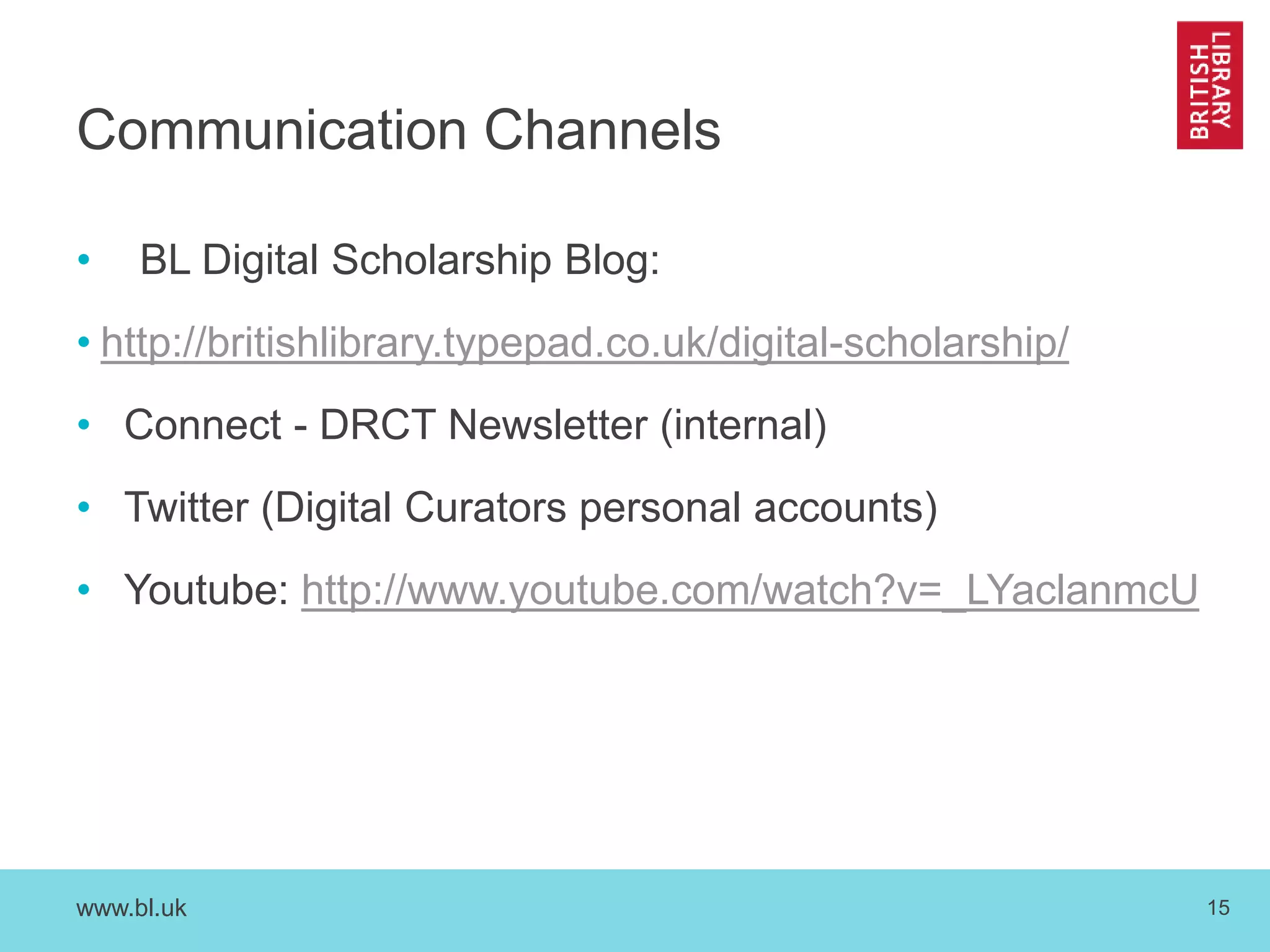 www.bl.uk 15
Communication Channels
• BL Digital Scholarship Blog:
• http://britishlibrary.typepad.co.uk/digital-scholarship/
• Connect - DRCT Newsletter (internal)
• Twitter (Digital Curators personal accounts)
• Youtube: http://www.youtube.com/watch?v=_LYaclanmcU
 