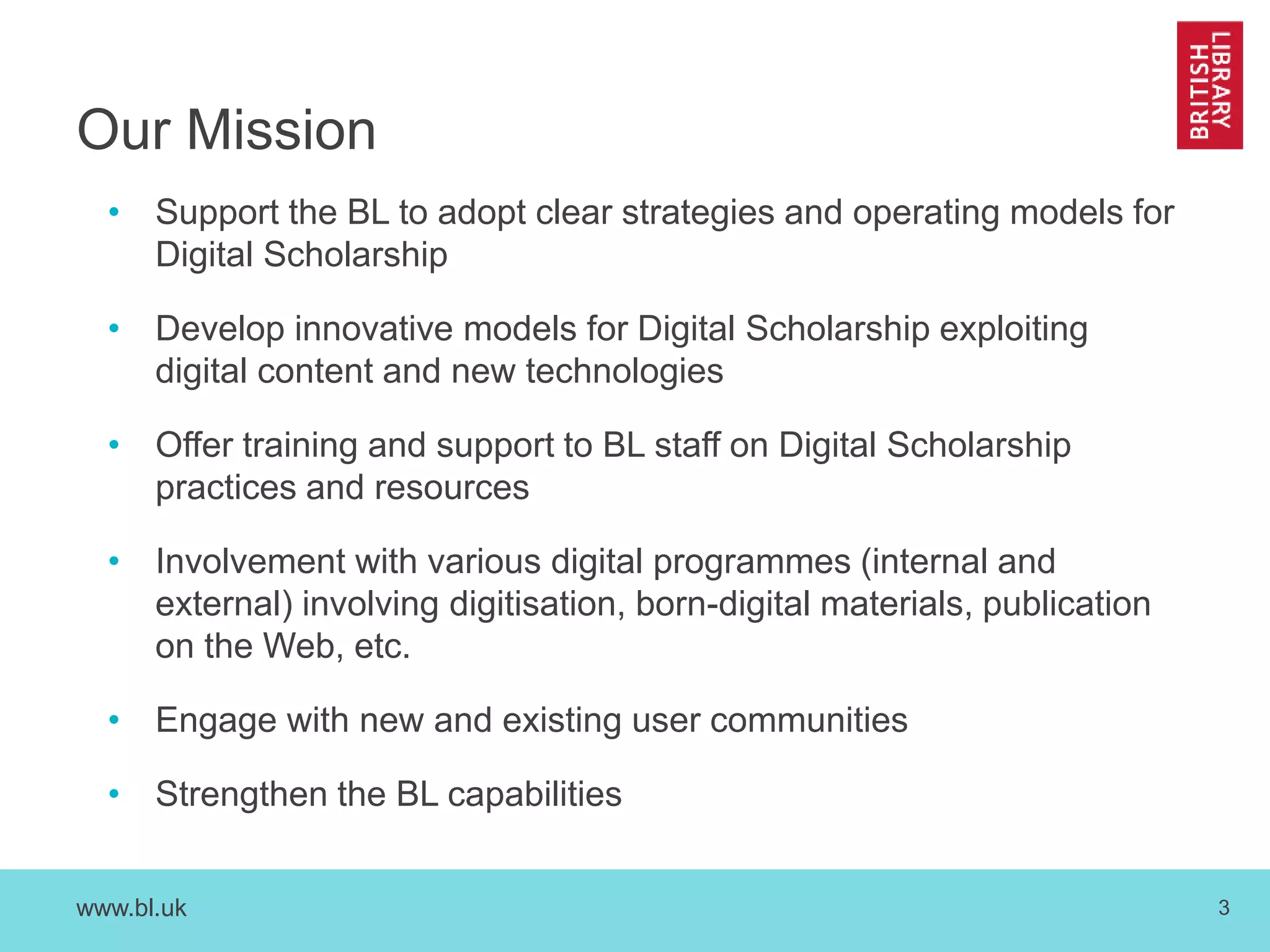 www.bl.uk 3
Our Mission
• Support the BL to adopt clear strategies and operating models for
Digital Scholarship
• Develop innovative models for Digital Scholarship exploiting
digital content and new technologies
• Offer training and support to BL staff on Digital Scholarship
practices and resources
• Involvement with various digital programmes (internal and
external) involving digitisation, born-digital materials, publication
on the Web, etc.
• Engage with new and existing user communities
• Strengthen the BL capabilities
 