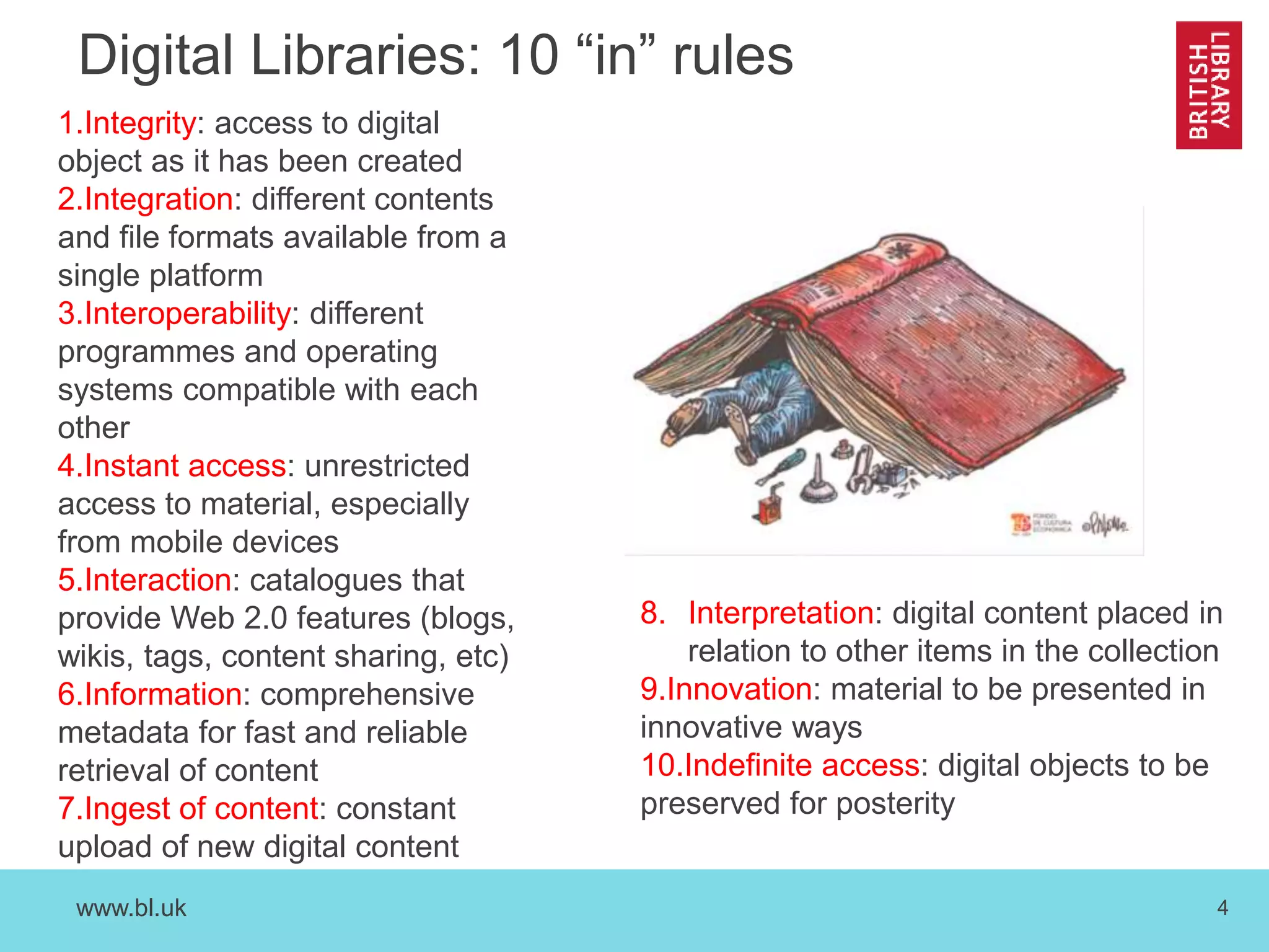 www.bl.uk 4
Digital Libraries: 10 “in” rules
1.Integrity: access to digital
object as it has been created
2.Integration: different contents
and file formats available from a
single platform
3.Interoperability: different
programmes and operating
systems compatible with each
other
4.Instant access: unrestricted
access to material, especially
from mobile devices
5.Interaction: catalogues that
provide Web 2.0 features (blogs,
wikis, tags, content sharing, etc)
6.Information: comprehensive
metadata for fast and reliable
retrieval of content
7.Ingest of content: constant
upload of new digital content
8. Interpretation: digital content placed in
relation to other items in the collection
9.Innovation: material to be presented in
innovative ways
10.Indefinite access: digital objects to be
preserved for posterity
 