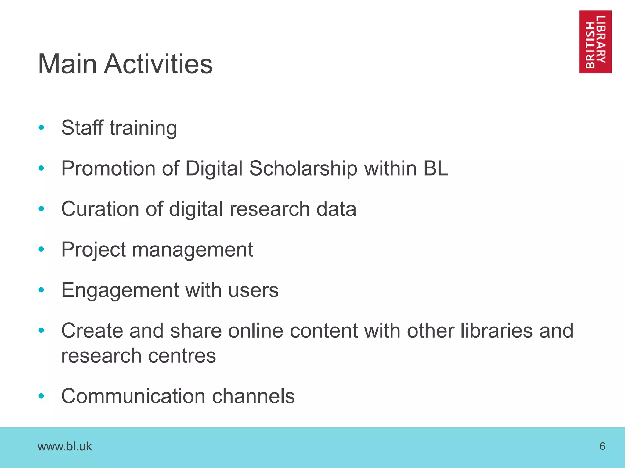 www.bl.uk 6
Main Activities
• Staff training
• Promotion of Digital Scholarship within BL
• Curation of digital research data
• Project management
• Engagement with users
• Create and share online content with other libraries and
research centres
• Communication channels
 
