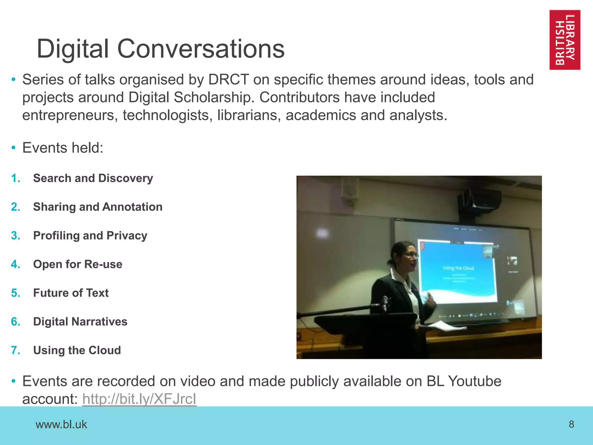 www.bl.uk 8
Digital Conversations
• Series of talks organised by DRCT on specific themes around ideas, tools and
projects around Digital Scholarship. Contributors have included
entrepreneurs, technologists, librarians, academics and analysts.
• Events held:
1. Search and Discovery
2. Sharing and Annotation
3. Profiling and Privacy
4. Open for Re-use
5. Future of Text
6. Digital Narratives
7. Using the Cloud
• Events are recorded on video and made publicly available on BL Youtube
account: http://bit.ly/XFJrcI
 