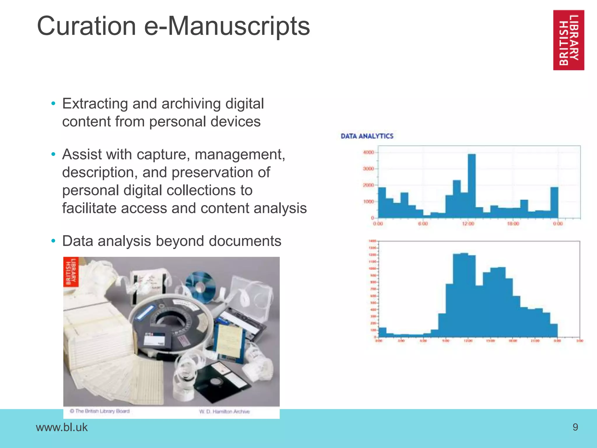 www.bl.uk 9
Curation e-Manuscripts
• Extracting and archiving digital
content from personal devices
• Assist with capture, management,
description, and preservation of
personal digital collections to
facilitate access and content analysis
• Data analysis beyond documents
 