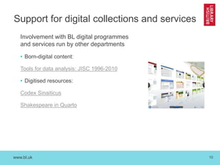 www.bl.uk 10
Support for digital collections and services
Involvement with BL digital programmes
and services run by other departments
• Born-digital content:
Tools for data analysis: JISC 1996-2010
• Digitised resources:
Codex Sinaiticus
Shakespeare in Quarto
 