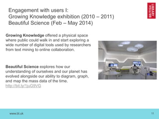 www.bl.uk 11
Engagement with users I:
Growing Knowledge exhibition (2010 – 2011)
Beautiful Science (Feb – May 2014)
Growing Knowledge offered a physical space
where public could walk in and start exploring a
wide number of digital tools used by researchers
from text mining to online collaboration.
Beautiful Science explores how our
understanding of ourselves and our planet has
evolved alongside our ability to diagram, graph,
and map the mass data of the time.
http://bit.ly/1juG9VG
 